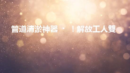 管道清淤神器！解放工人雙手，助力暢通水道！